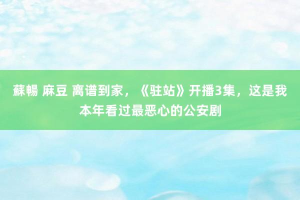 蘇暢 麻豆 离谱到家，《驻站》开播3集，这是我本年看过最恶心的公安剧