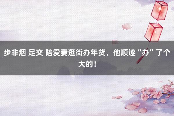 步非烟 足交 陪爱妻逛街办年货，他顺遂“办”了个大的！