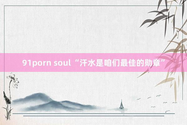 91porn soul “汗水是咱们最佳的勋章”