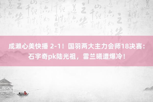 成濑心美快播 2-1！国羽两大主力会师18决赛：石宇奇pk陆光祖，雷兰曦遭爆冷！