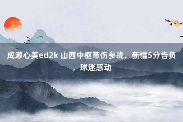 成濑心美ed2k 山西中枢带伤参战，新疆5分告负，球迷感动