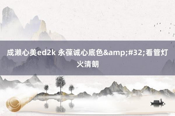 成濑心美ed2k 永葆诚心底色&#32;看管灯火清朗