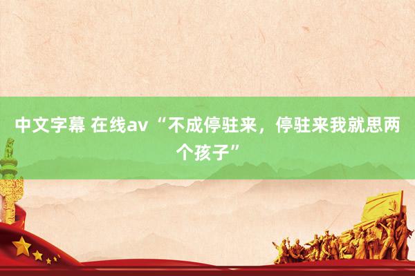 中文字幕 在线av “不成停驻来，停驻来我就思两个孩子”