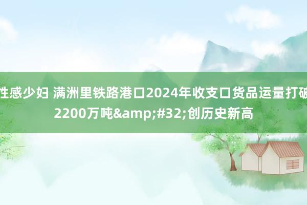 性感少妇 满洲里铁路港口2024年收支口货品运量打破2200万吨&#32;创历史新高