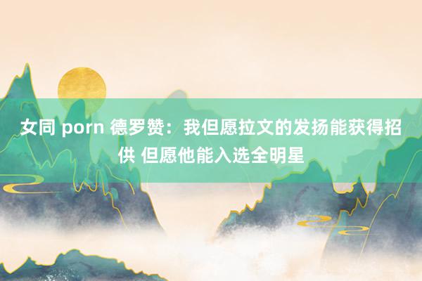 女同 porn 德罗赞：我但愿拉文的发扬能获得招供 但愿他能入选全明星