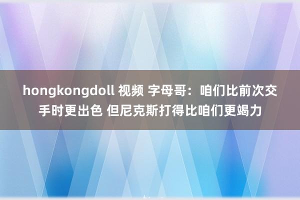 hongkongdoll 视频 字母哥：咱们比前次交手时更出色 但尼克斯打得比咱们更竭力