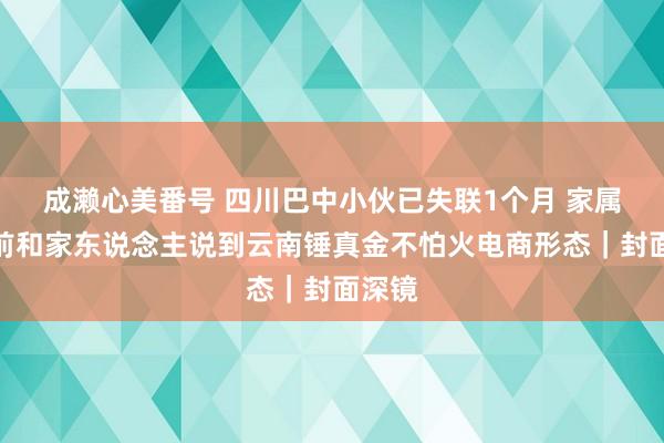 成濑心美番号 四川巴中小伙已失联1个月 家属：此前和家东说念主说到云南锤真金不怕火电商形态｜封面深镜