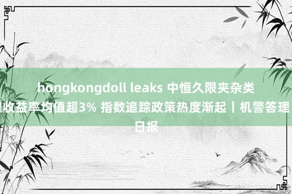 hongkongdoll leaks 中恒久限夹杂类答理收益率均值超3% 指数追踪政策热度渐起丨机警答理日报