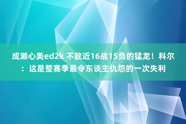 成濑心美ed2k 不敌近16战15负的猛龙！科尔：这是整赛季最令东谈主仇怨的一次失利