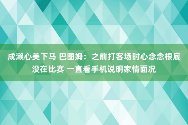 成濑心美下马 巴图姆：之前打客场时心念念根底没在比赛 一直看手机说明家情面况