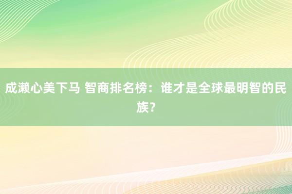 成濑心美下马 智商排名榜：谁才是全球最明智的民族？