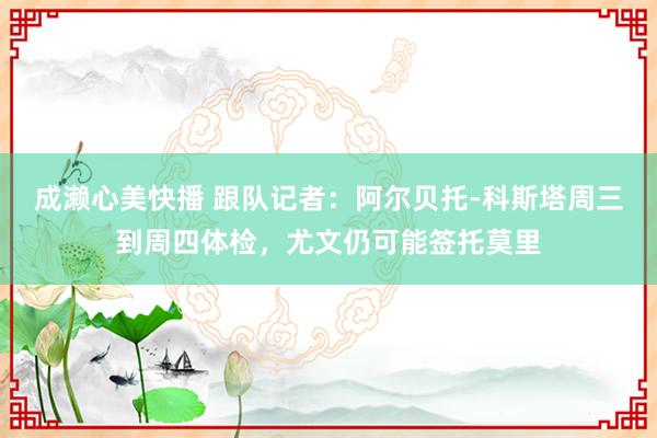 成濑心美快播 跟队记者：阿尔贝托-科斯塔周三到周四体检，尤文仍可能签托莫里