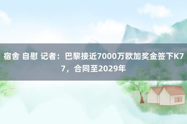 宿舍 自慰 记者：巴黎接近7000万欧加奖金签下K77，合同至2029年