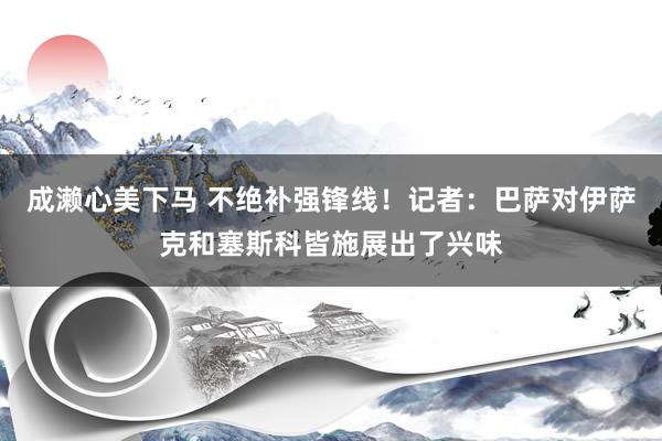 成濑心美下马 不绝补强锋线！记者：巴萨对伊萨克和塞斯科皆施展出了兴味