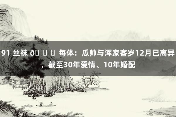 91 丝袜 💔每体：瓜帅与浑家客岁12月已离异，截至30年爱情、10年婚配