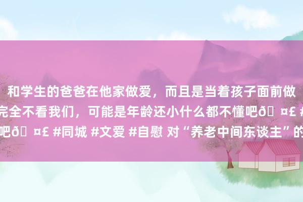 和学生的爸爸在他家做爱，而且是当着孩子面前做爱，太刺激了，孩子完全不看我们，可能是年龄还小什么都不懂吧🤣 #同城 #文爱 #自慰 对“养老中间东谈主”的监管不成缺位