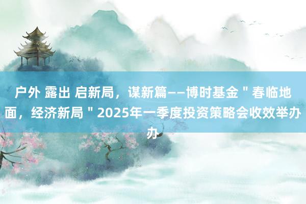 户外 露出 启新局，谋新篇——博时基金＂春临地面，经济新局＂2025年一季度投资策略会收效举办