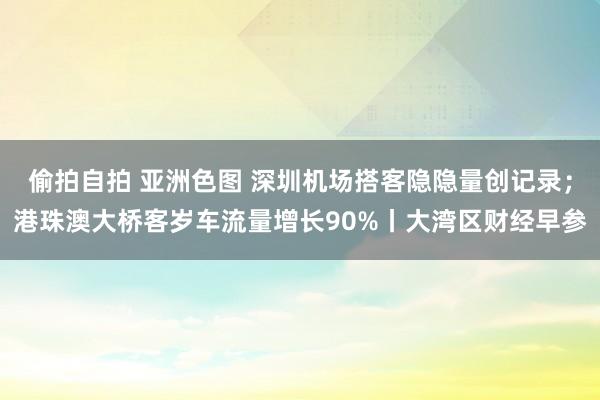 偷拍自拍 亚洲色图 深圳机场搭客隐隐量创记录；港珠澳大桥客岁车流量增长90%丨大湾区财经早参