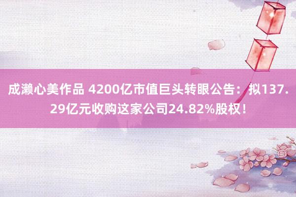 成濑心美作品 4200亿市值巨头转眼公告：拟137.29亿元收购这家公司24.82%股权！