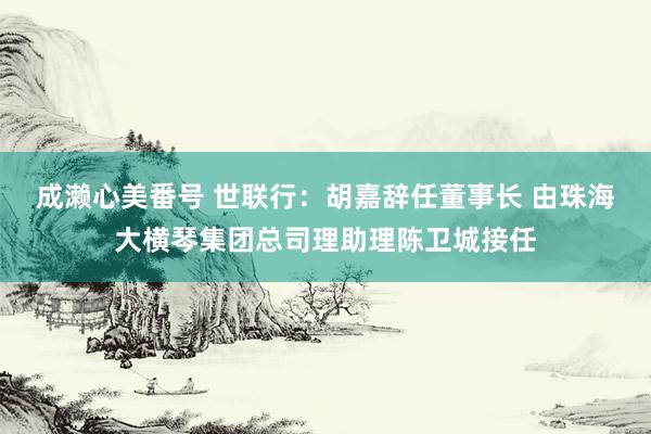 成濑心美番号 世联行：胡嘉辞任董事长 由珠海大横琴集团总司理助理陈卫城接任