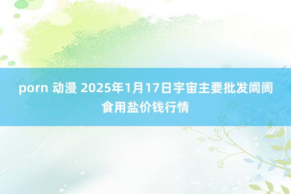 porn 动漫 2025年1月17日宇宙主要批发阛阓食用盐价钱行情