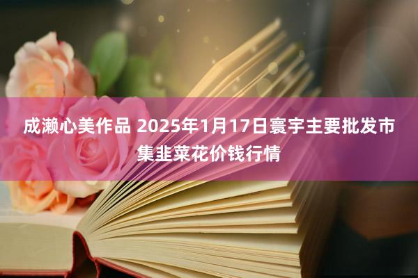 成濑心美作品 2025年1月17日寰宇主要批发市集韭菜花价钱行情