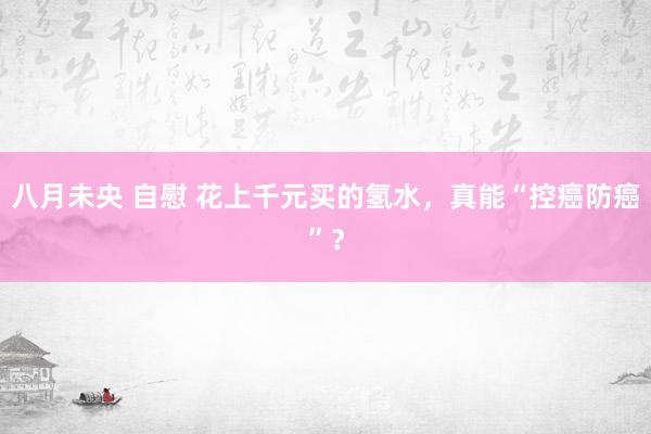 八月未央 自慰 花上千元买的氢水，真能“控癌防癌”？