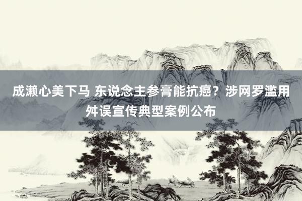 成濑心美下马 东说念主参膏能抗癌？涉网罗滥用舛误宣传典型案例公布