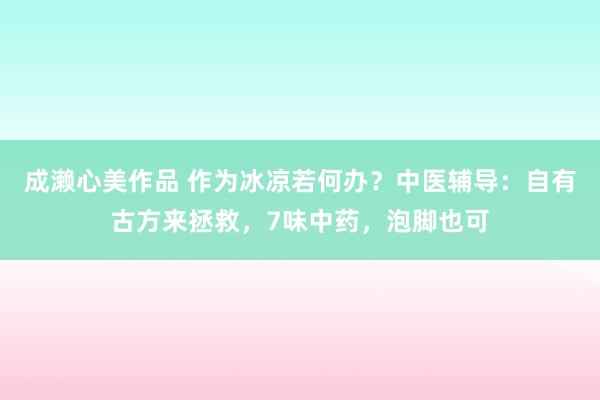 成濑心美作品 作为冰凉若何办？中医辅导：自有古方来拯救，7味中药，泡脚也可