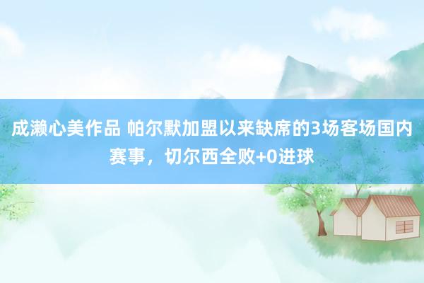成濑心美作品 帕尔默加盟以来缺席的3场客场国内赛事，切尔西全败+0进球