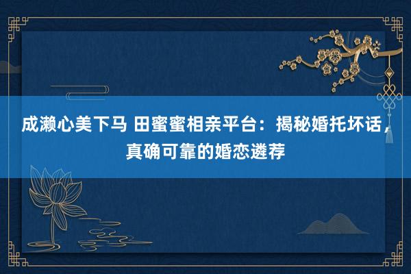 成濑心美下马 田蜜蜜相亲平台：揭秘婚托坏话，真确可靠的婚恋遴荐