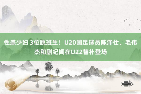 性感少妇 3位跳班生！U20国足球员陈泽仕、毛伟杰和蒯纪闻在U22替补登场