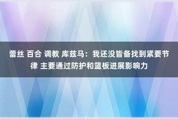 蕾丝 百合 调教 库兹马：我还没皆备找到紧要节律 主要通过防护和篮板进展影响力