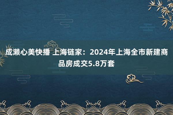 成濑心美快播 上海链家：2024年上海全市新建商品房成交5.8万套
