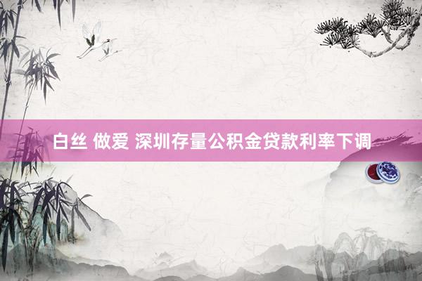 白丝 做爱 深圳存量公积金贷款利率下调