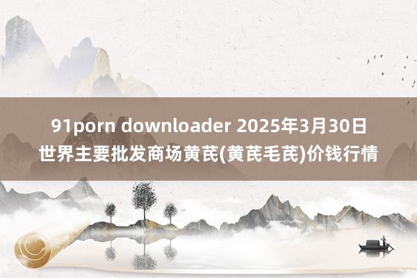 91porn downloader 2025年3月30日世界主要批发商场黄芪(黄芪毛芪)价钱行情