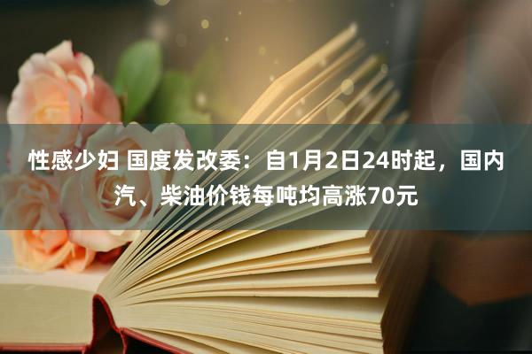 性感少妇 国度发改委：自1月2日24时起，国内汽、柴油价钱每吨均高涨70元