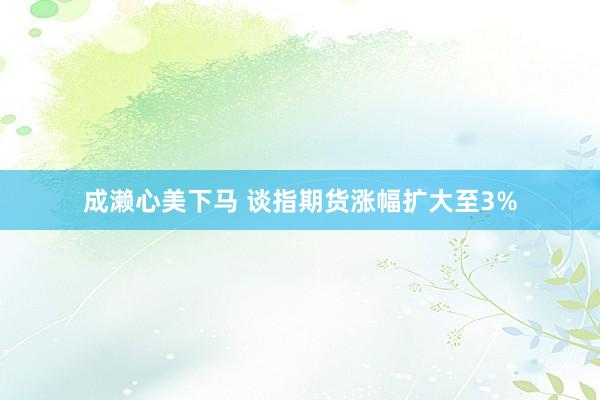 成濑心美下马 谈指期货涨幅扩大至3%